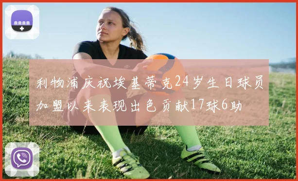 利物浦庆祝埃基蒂克24岁生日球员加盟以来表现出色贡献17球6助