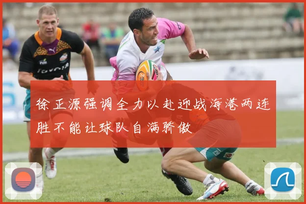 徐正源强调全力以赴迎战海港两连胜不能让球队自满骄傲