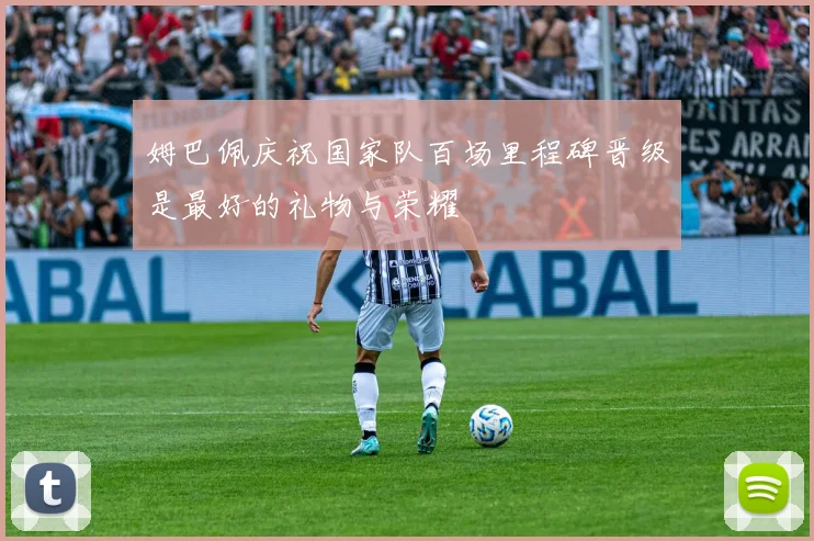 姆巴佩庆祝国家队百场里程碑晋级是最好的礼物与荣耀