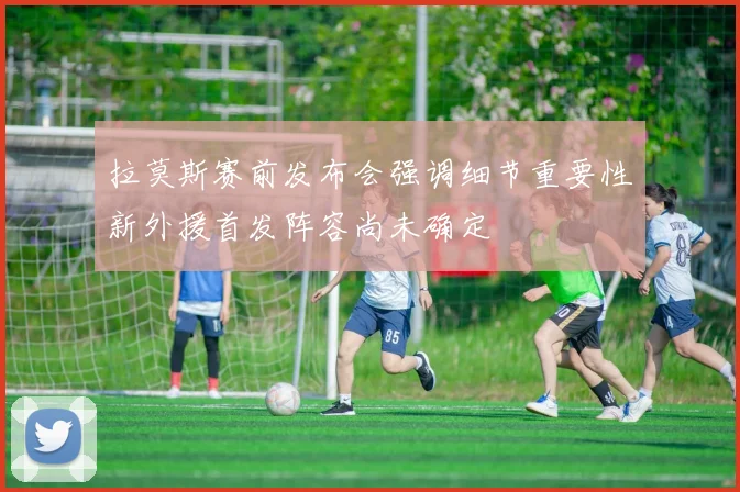 拉莫斯赛前发布会强调细节重要性新外援首发阵容尚未确定