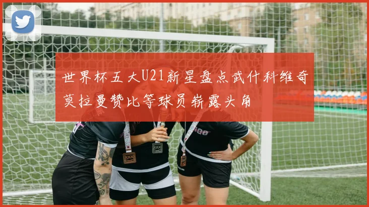 世界杯五大U21新星盘点武什科维奇莫拉曼赞比等球员崭露头角