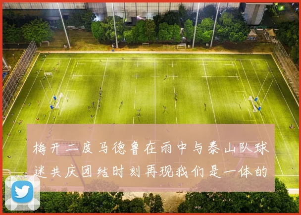梅开二度马德鲁在雨中与泰山队球迷共庆团结时刻再现我们是一体的精神