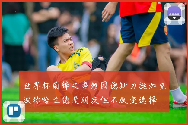 世界杯前锋之争赖因德斯力挺加克波称哈兰德是朋友但不改变选择