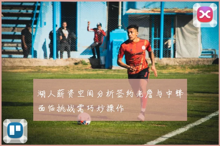 湖人薪资空间分析签约老詹与中锋面临挑战需巧妙操作