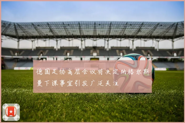 德国足协高层会议将决定纳格尔斯曼下课事宜引发广泛关注