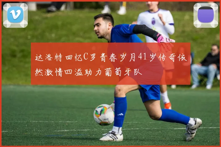 达洛特回忆C罗青春岁月41岁传奇依然激情四溢助力葡萄牙队