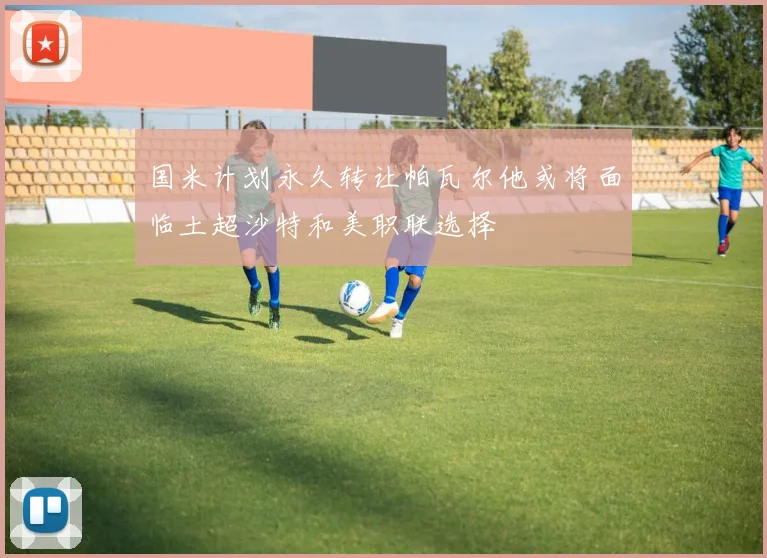 国米计划永久转让帕瓦尔他或将面临土超沙特和美职联选择